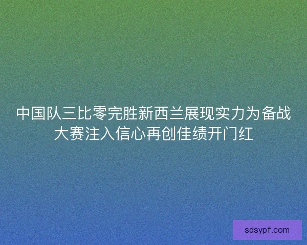 中国队三比零完胜新西兰展现实力为备战大赛注入信心再创佳绩开门红