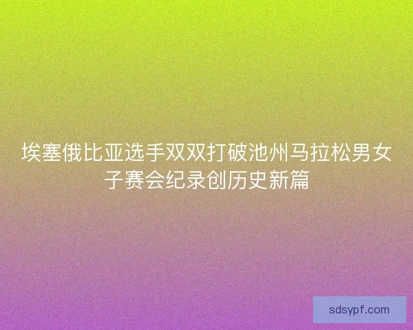 埃塞俄比亚选手双双打破池州马拉松男女子赛会纪录创历史新篇 埃塞俄比亚选手双双打破池州马拉松男女子赛会纪录创历史新篇