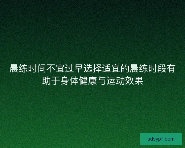 晨练时间不宜过早选择适宜的晨练时段有助于身体健康与运动效果
