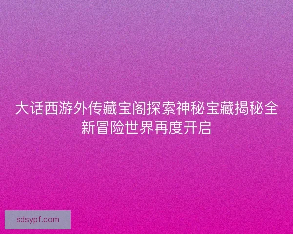 大话西游外传藏宝阁探索神秘宝藏揭秘全新冒险世界再度开启