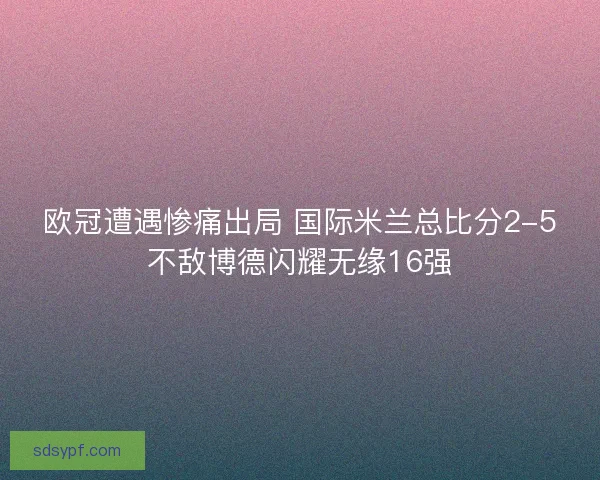 欧冠遭遇惨痛出局 国际米兰总比分2-5不敌博德闪耀无缘16强 欧冠遭遇惨痛出局 国际米兰总比分2-5不敌博德闪耀无缘16强