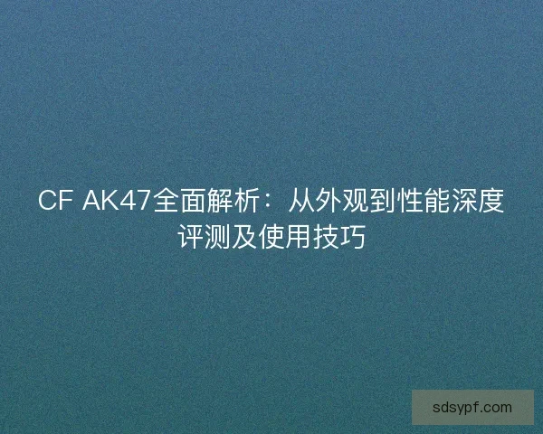 CF AK47全面解析：从外观到性能深度评测及使用技巧