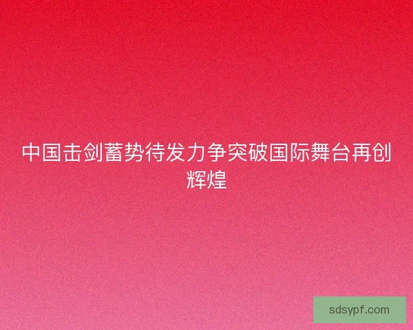 中国击剑蓄势待发力争突破国际舞台再创辉煌 中国击剑蓄势待发力争突破国际舞台再创辉煌