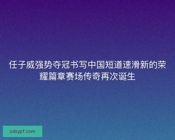 任子威强势夺冠书写中国短道速滑新的荣耀篇章赛场传奇再次诞生 任子威强势夺冠书写中国短道速滑新的荣耀篇章赛场传奇再次诞生