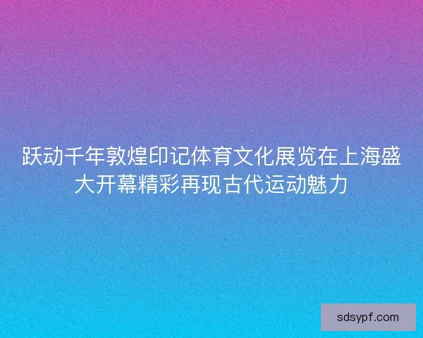 跃动千年敦煌印记体育文化展览在上海盛大开幕精彩再现古代运动魅力 跃动千年敦煌印记体育文化展览在上海盛大开幕精彩再现古代运动魅力
