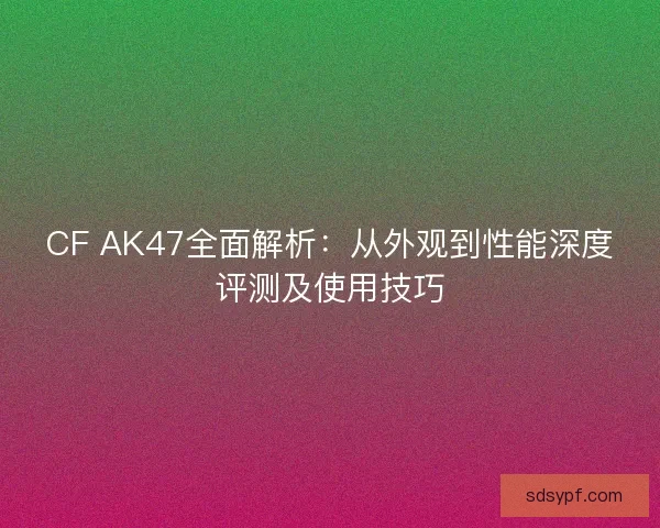 CF AK47全面解析：从外观到性能深度评测及使用技巧