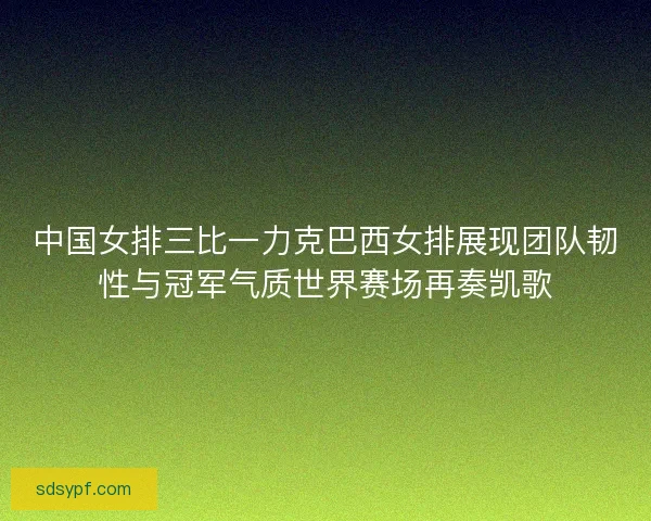 中国女排三比一力克巴西女排展现团队韧性与冠军气质世界赛场再奏凯歌