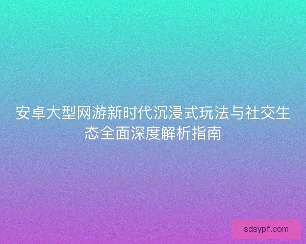 安卓大型网游新时代沉浸式玩法与社交生态全面深度解析指南