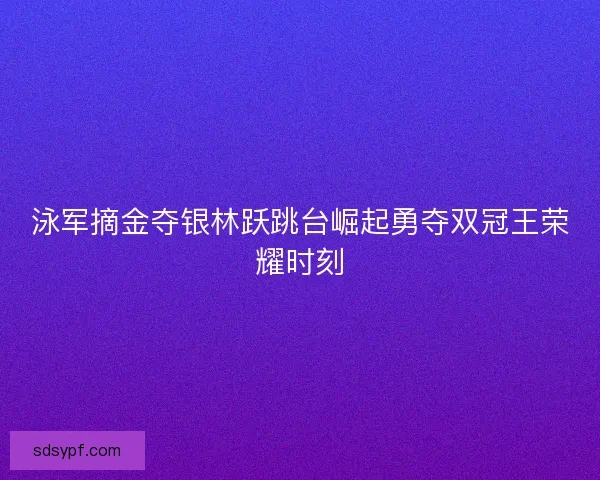 泳军摘金夺银林跃跳台崛起勇夺双冠王荣耀时刻