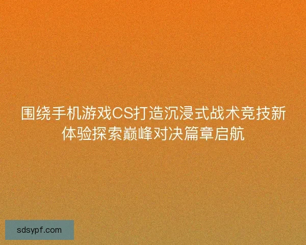 围绕手机游戏CS打造沉浸式战术竞技新体验探索巅峰对决篇章启航 围绕手机游戏CS打造沉浸式战术竞技新体验探索巅峰对决篇章启航