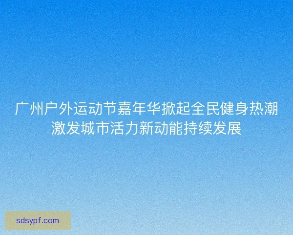 广州户外运动节嘉年华掀起全民健身热潮激发城市活力新动能持续发展