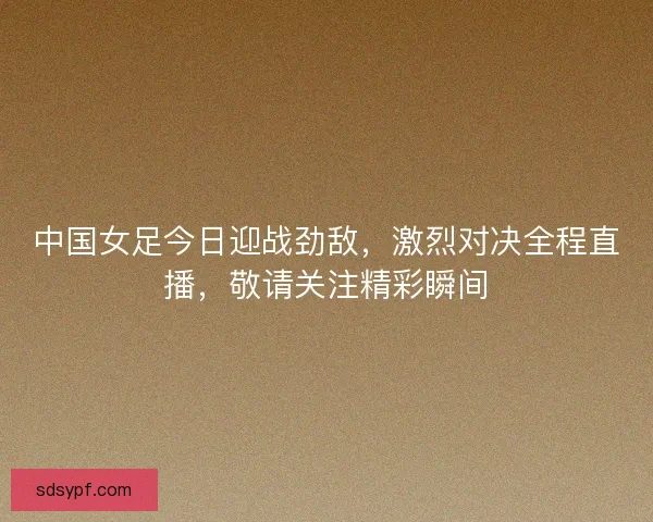 中国女足今日迎战劲敌，激烈对决全程直播，敬请关注精彩瞬间